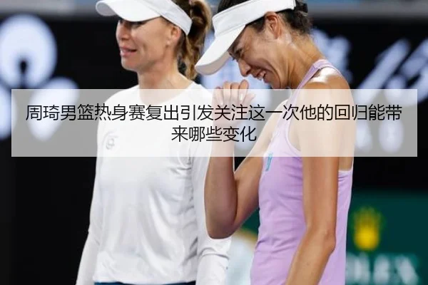 周琦男篮热身赛复出引发关注这一次他的回归能带来哪些变化